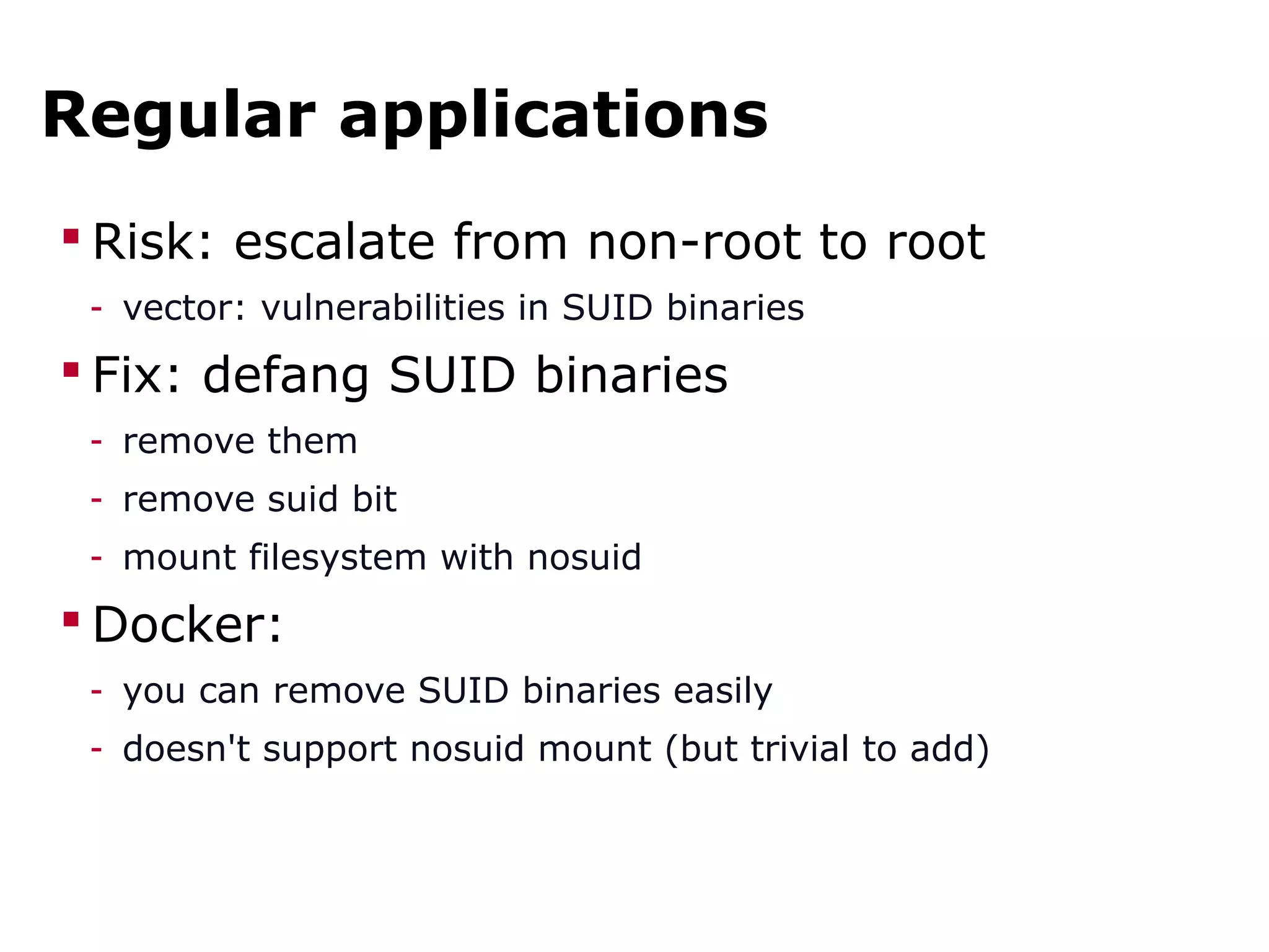 Regular applications
 Risk: escalate from non-root to root
- vector: vulnerabilities in SUID binaries
 Fix: defang SUID binaries
- remove them
- remove suid bit
- mount filesystem with nosuid
 Docker:
- you can remove SUID binaries easily
- doesn't support nosuid mount (but trivial to add)
 
