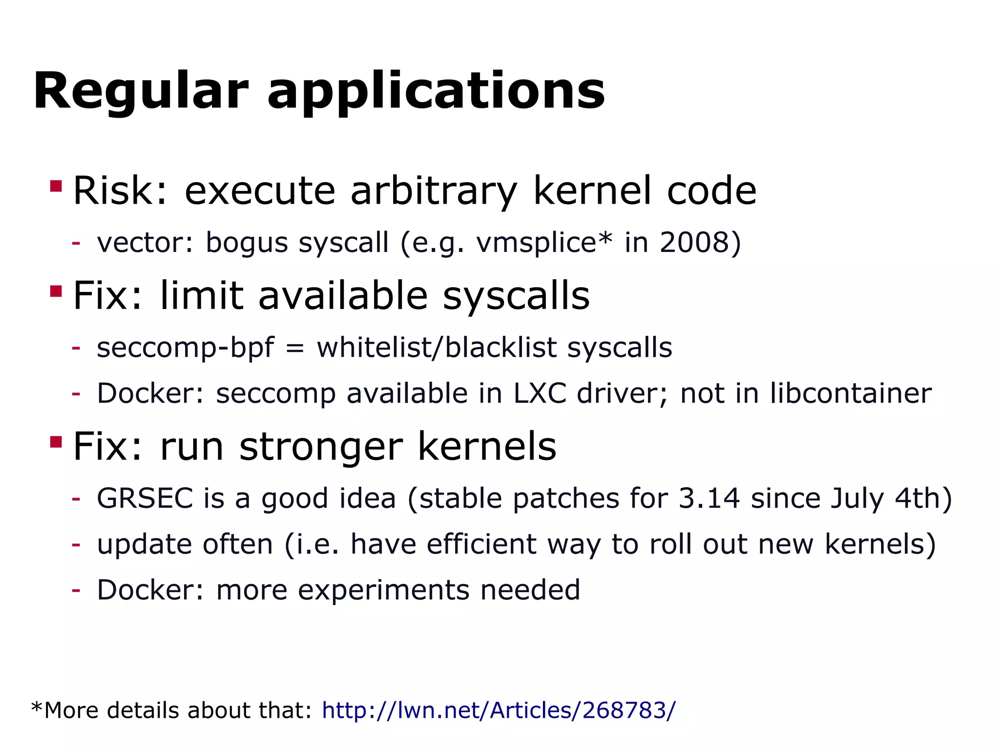 Regular applications
 Risk: execute arbitrary kernel code
- vector: bogus syscall (e.g. vmsplice* in 2008)
 Fix: limit available syscalls
- seccomp-bpf = whitelist/blacklist syscalls
- Docker: seccomp available in LXC driver; not in libcontainer
 Fix: run stronger kernels
- GRSEC is a good idea (stable patches for 3.14 since July 4th)
- update often (i.e. have efficient way to roll out new kernels)
- Docker: more experiments needed
*More details about that: http://lwn.net/Articles/268783/
 