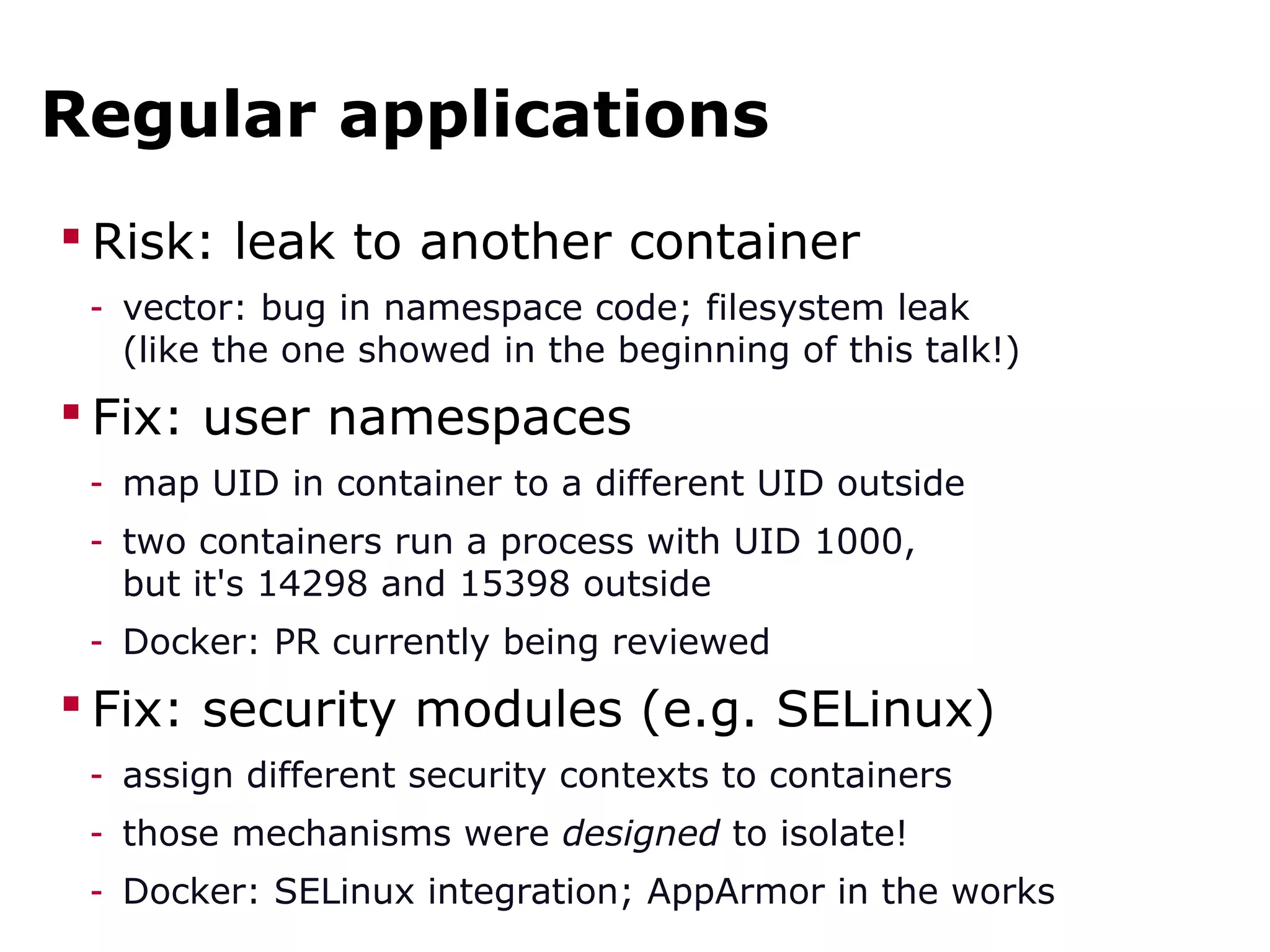 Regular applications
 Risk: leak to another container
- vector: bug in namespace code; filesystem leak
(like the one showed in the beginning of this talk!)
 Fix: user namespaces
- map UID in container to a different UID outside
- two containers run a process with UID 1000,
but it's 14298 and 15398 outside
- Docker: PR currently being reviewed
 Fix: security modules (e.g. SELinux)
- assign different security contexts to containers
- those mechanisms were designed to isolate!
- Docker: SELinux integration; AppArmor in the works
 