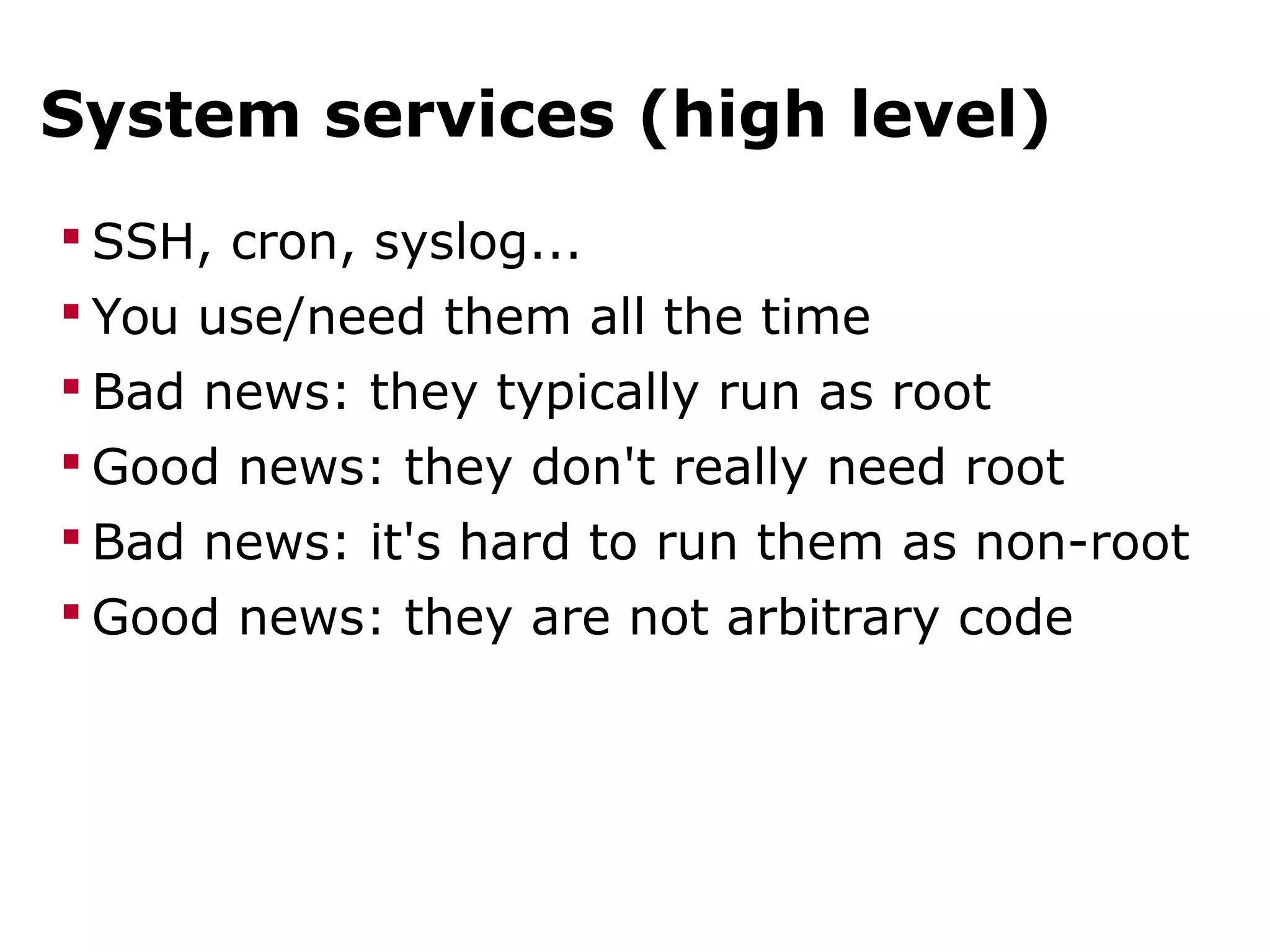 System services (high level)
 SSH, cron, syslog...
 You use/need them all the time
 Bad news: they typically run as root
 Good news: they don't really need root
 Bad news: it's hard to run them as non-root
 Good news: they are not arbitrary code
 