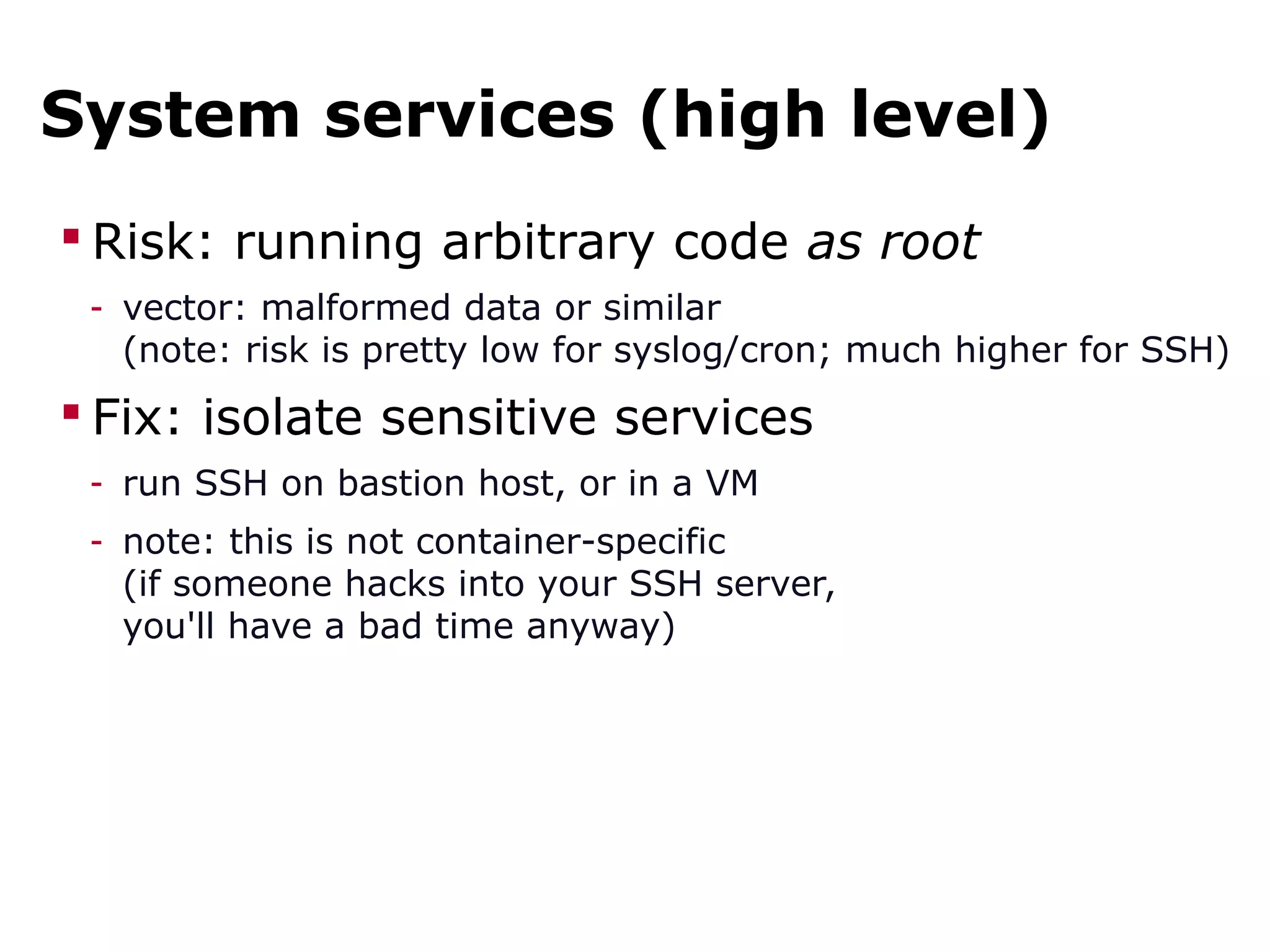 System services (high level)
 Risk: running arbitrary code as root
- vector: malformed data or similar
(note: risk is pretty low for syslog/cron; much higher for SSH)
 Fix: isolate sensitive services
- run SSH on bastion host, or in a VM
- note: this is not container-specific
(if someone hacks into your SSH server,
you'll have a bad time anyway)
 