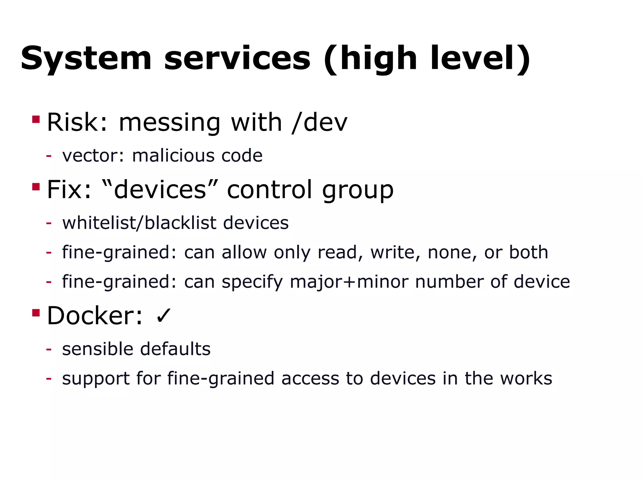 System services (high level)
 Risk: messing with /dev
- vector: malicious code
 Fix: “devices” control group
- whitelist/blacklist devices
- fine-grained: can allow only read, write, none, or both
- fine-grained: can specify major+minor number of device
 Docker: ✓
- sensible defaults
- support for fine-grained access to devices in the works
 