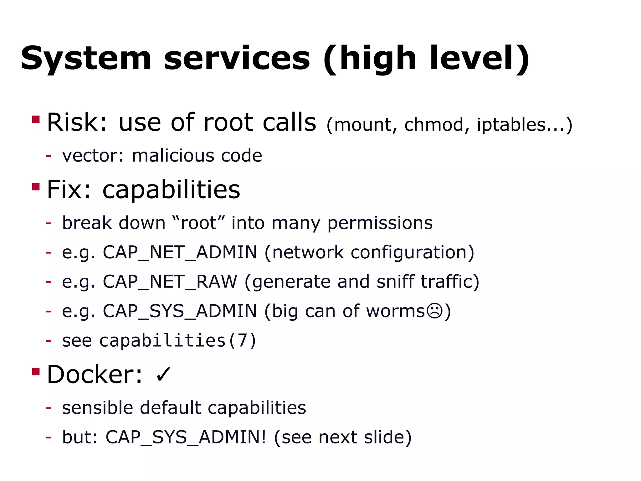 System services (high level)
 Risk: use of root calls (mount, chmod, iptables...)
- vector: malicious code
 Fix: capabilities
- break down “root” into many permissions
- e.g. CAP_NET_ADMIN (network configuration)
- e.g. CAP_NET_RAW (generate and sniff traffic)
- e.g. CAP_SYS_ADMIN (big can of worms )☹
- see capabilities(7)
 Docker: ✓
- sensible default capabilities
- but: CAP_SYS_ADMIN! (see next slide)
 
