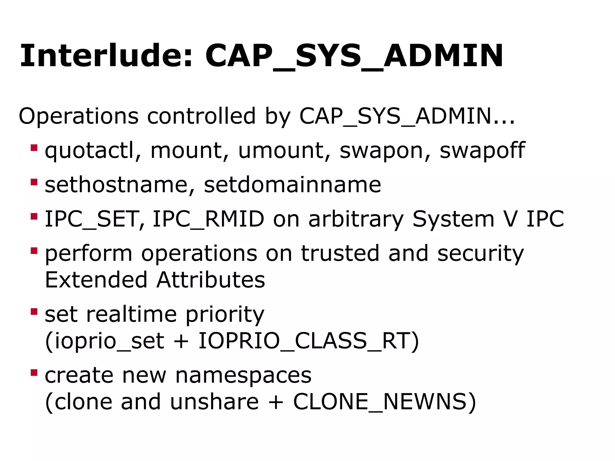 Interlude: CAP_SYS_ADMIN
Operations controlled by CAP_SYS_ADMIN...
 quotactl, mount, umount, swapon, swapoff
 sethostname, setdomainname
 IPC_SET, IPC_RMID on arbitrary System V IPC
 perform operations on trusted and security
Extended Attributes
 set realtime priority
(ioprio_set + IOPRIO_CLASS_RT)
 create new namespaces
(clone and unshare + CLONE_NEWNS)
 