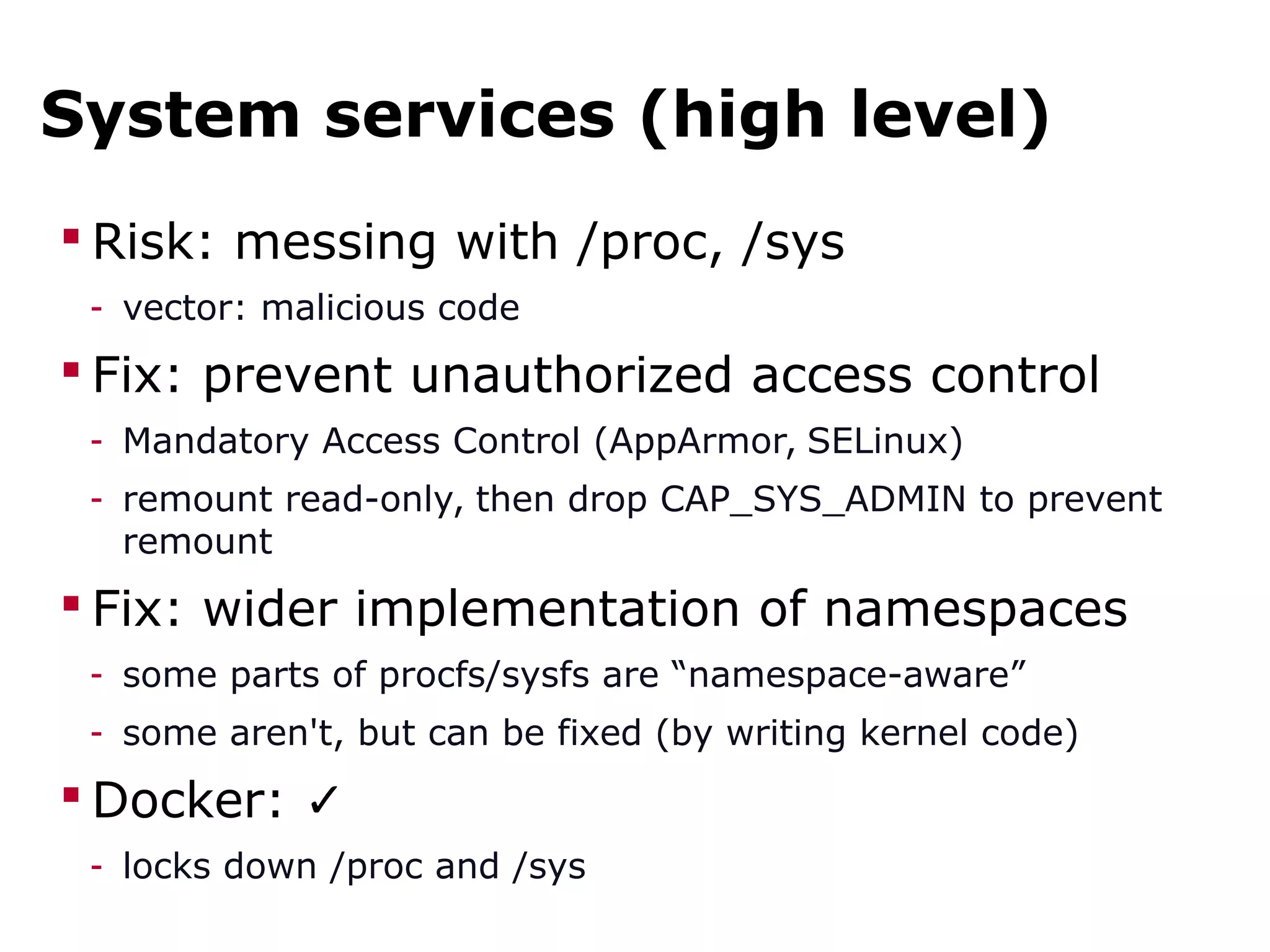 System services (high level)
 Risk: messing with /proc, /sys
- vector: malicious code
 Fix: prevent unauthorized access control
- Mandatory Access Control (AppArmor, SELinux)
- remount read-only, then drop CAP_SYS_ADMIN to prevent
remount
 Fix: wider implementation of namespaces
- some parts of procfs/sysfs are “namespace-aware”
- some aren't, but can be fixed (by writing kernel code)
 Docker: ✓
- locks down /proc and /sys
 