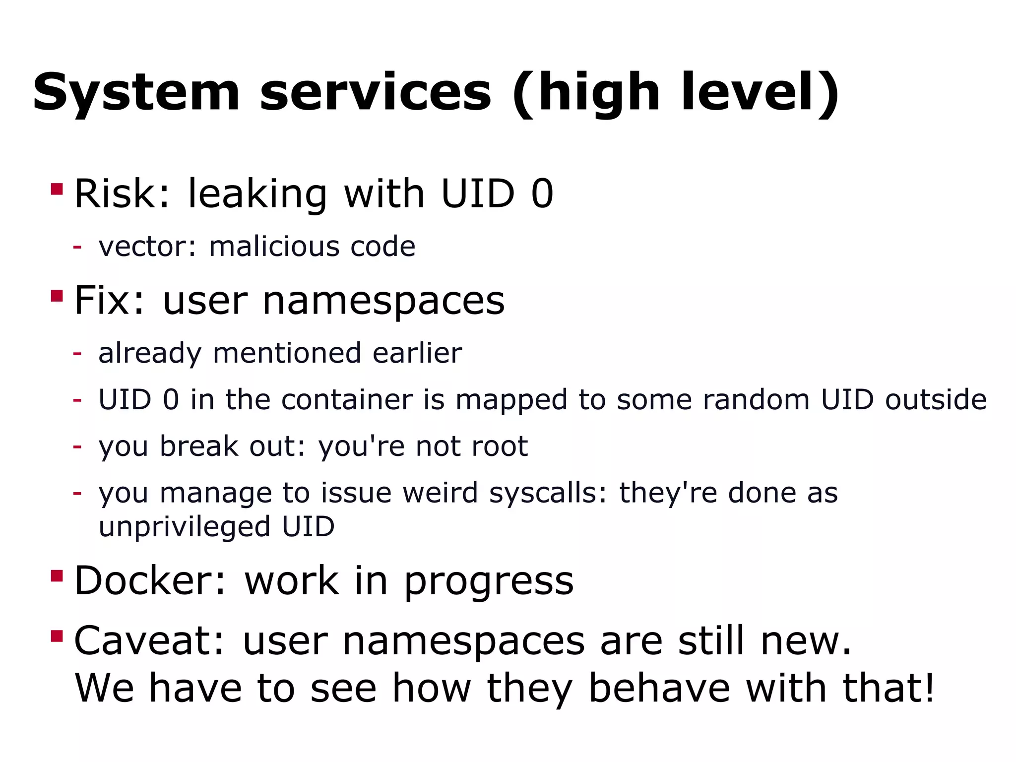 System services (high level)
 Risk: leaking with UID 0
- vector: malicious code
 Fix: user namespaces
- already mentioned earlier
- UID 0 in the container is mapped to some random UID outside
- you break out: you're not root
- you manage to issue weird syscalls: they're done as
unprivileged UID
 Docker: work in progress
 Caveat: user namespaces are still new.
We have to see how they behave with that!
 