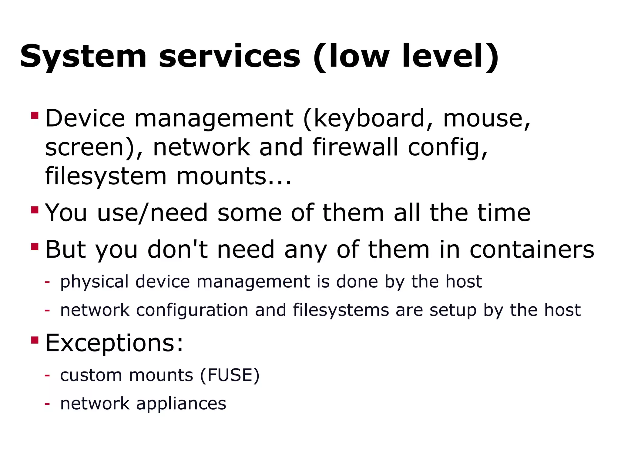 System services (low level)
 Device management (keyboard, mouse,
screen), network and firewall config,
filesystem mounts...
 You use/need some of them all the time
 But you don't need any of them in containers
- physical device management is done by the host
- network configuration and filesystems are setup by the host
 Exceptions:
- custom mounts (FUSE)
- network appliances
 