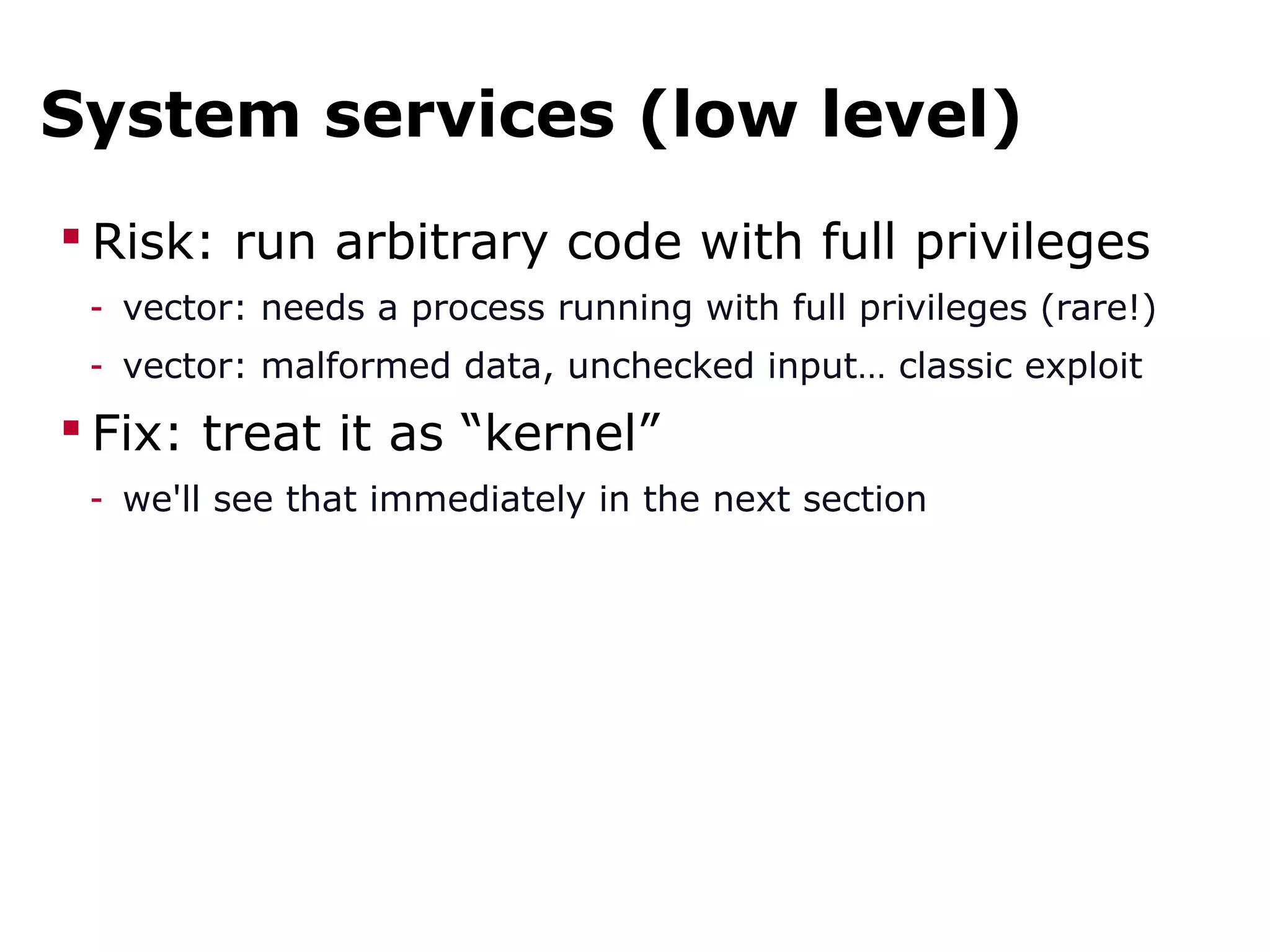 System services (low level)
 Risk: run arbitrary code with full privileges
- vector: needs a process running with full privileges (rare!)
- vector: malformed data, unchecked input… classic exploit
 Fix: treat it as “kernel”
- we'll see that immediately in the next section
 