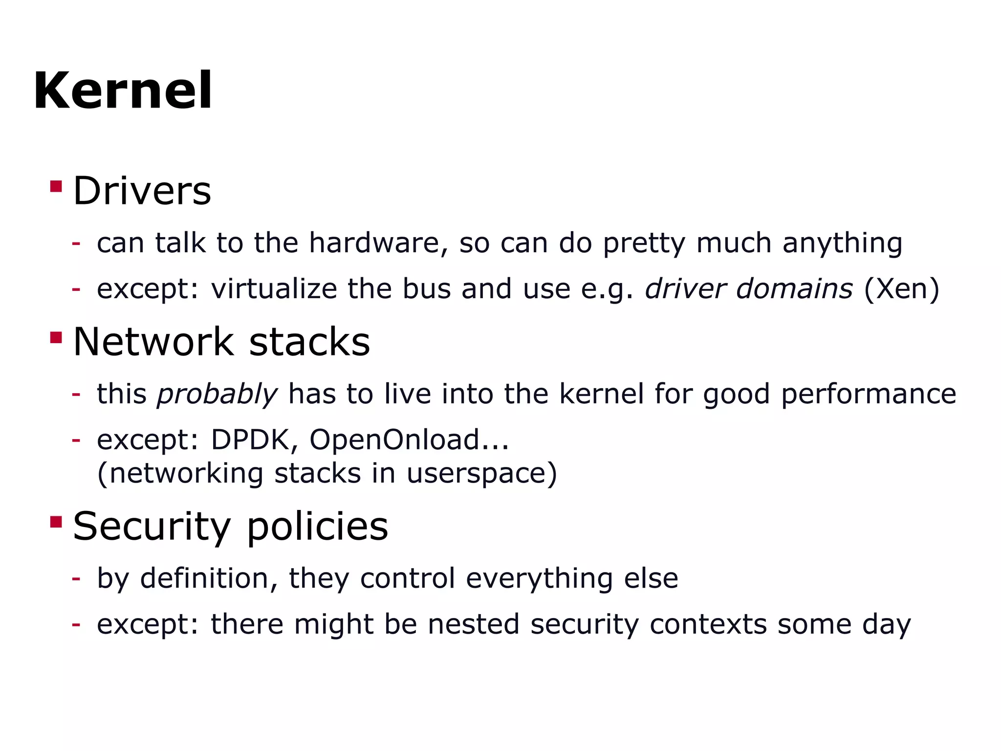 Kernel
 Drivers
- can talk to the hardware, so can do pretty much anything
- except: virtualize the bus and use e.g. driver domains (Xen)
 Network stacks
- this probably has to live into the kernel for good performance
- except: DPDK, OpenOnload...
(networking stacks in userspace)
 Security policies
- by definition, they control everything else
- except: there might be nested security contexts some day
 