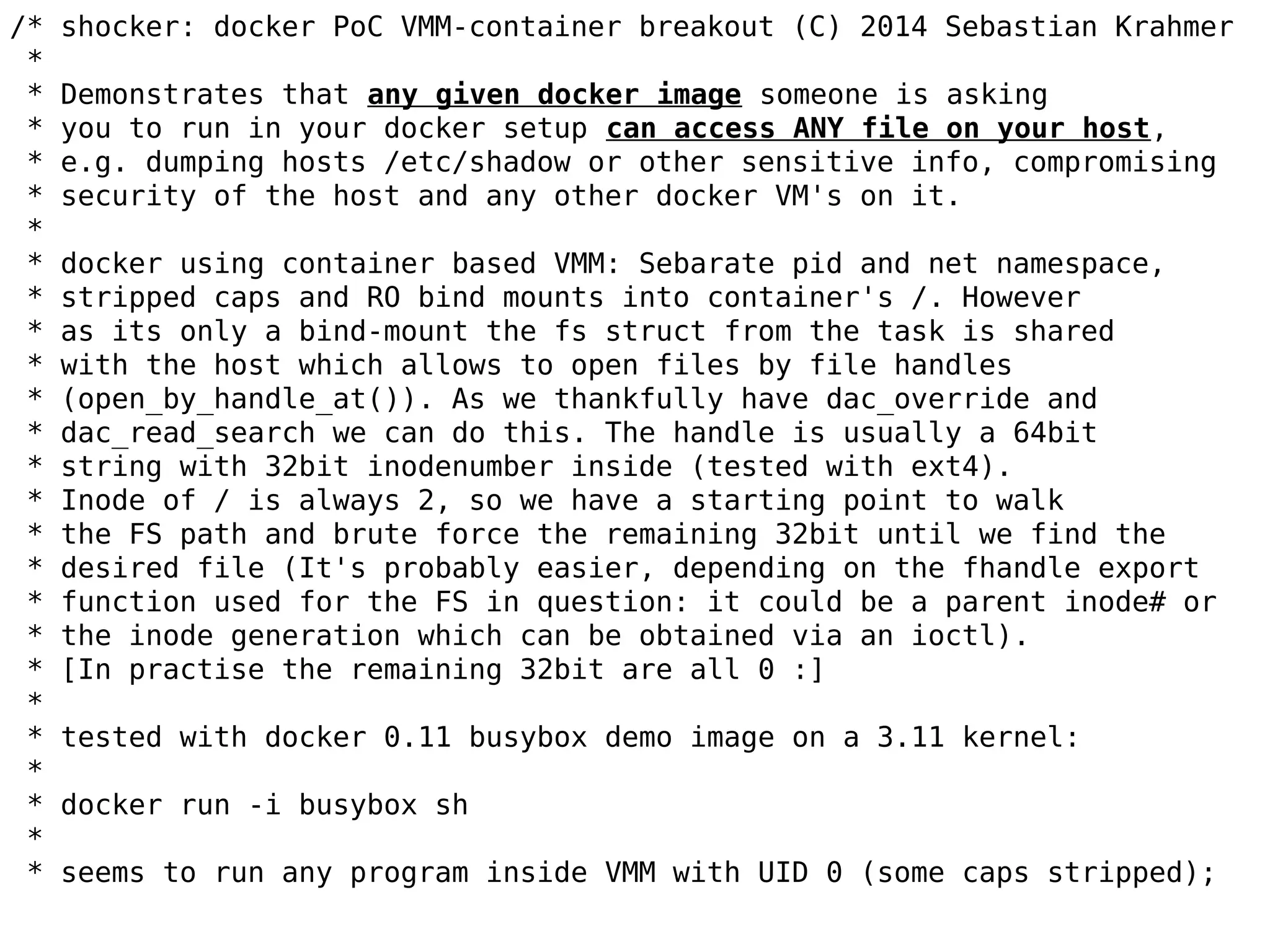 /* shocker: docker PoC VMM-container breakout (C) 2014 Sebastian Krahmer
*
* Demonstrates that any given docker image someone is asking
* you to run in your docker setup can access ANY file on your host,
* e.g. dumping hosts /etc/shadow or other sensitive info, compromising
* security of the host and any other docker VM's on it.
*
* docker using container based VMM: Sebarate pid and net namespace,
* stripped caps and RO bind mounts into container's /. However
* as its only a bind-mount the fs struct from the task is shared
* with the host which allows to open files by file handles
* (open_by_handle_at()). As we thankfully have dac_override and
* dac_read_search we can do this. The handle is usually a 64bit
* string with 32bit inodenumber inside (tested with ext4).
* Inode of / is always 2, so we have a starting point to walk
* the FS path and brute force the remaining 32bit until we find the
* desired file (It's probably easier, depending on the fhandle export
* function used for the FS in question: it could be a parent inode# or
* the inode generation which can be obtained via an ioctl).
* [In practise the remaining 32bit are all 0 :]
*
* tested with docker 0.11 busybox demo image on a 3.11 kernel:
*
* docker run -i busybox sh
*
* seems to run any program inside VMM with UID 0 (some caps stripped);
 