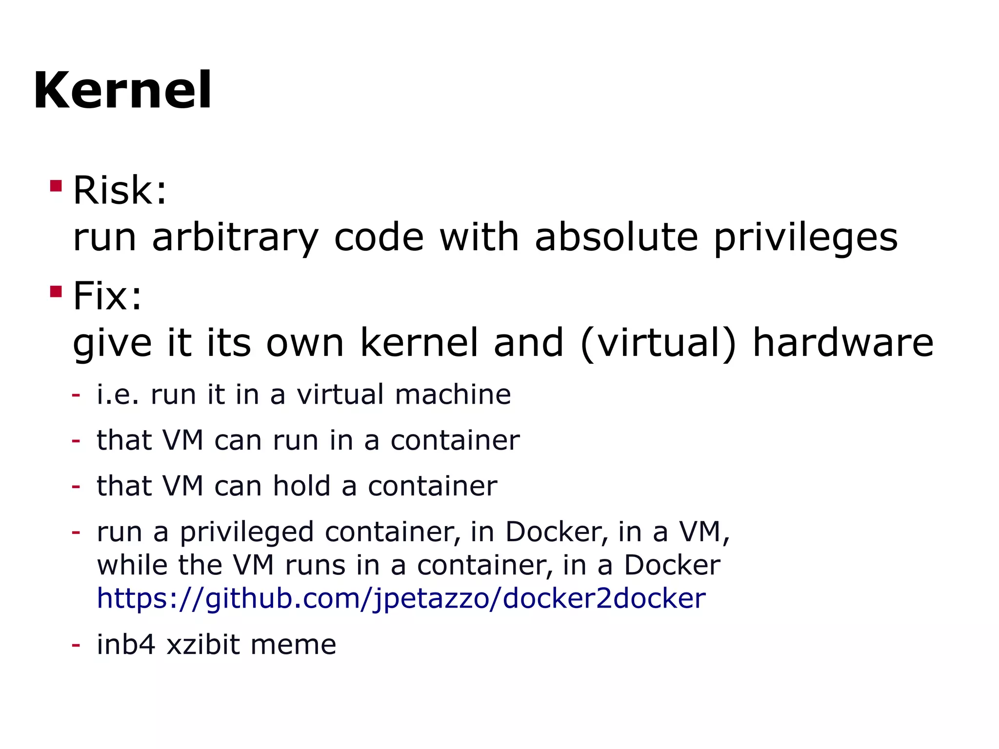 Kernel
 Risk:
run arbitrary code with absolute privileges
 Fix:
give it its own kernel and (virtual) hardware
- i.e. run it in a virtual machine
- that VM can run in a container
- that VM can hold a container
- run a privileged container, in Docker, in a VM,
while the VM runs in a container, in a Docker
https://github.com/jpetazzo/docker2docker
- inb4 xzibit meme
 