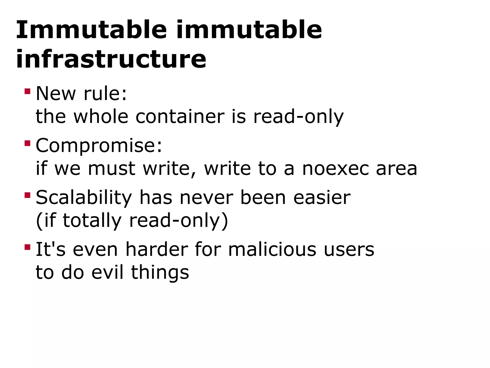 Immutable immutable
infrastructure
 New rule:
the whole container is read-only
 Compromise:
if we must write, write to a noexec area
 Scalability has never been easier
(if totally read-only)
 It's even harder for malicious users
to do evil things
 
