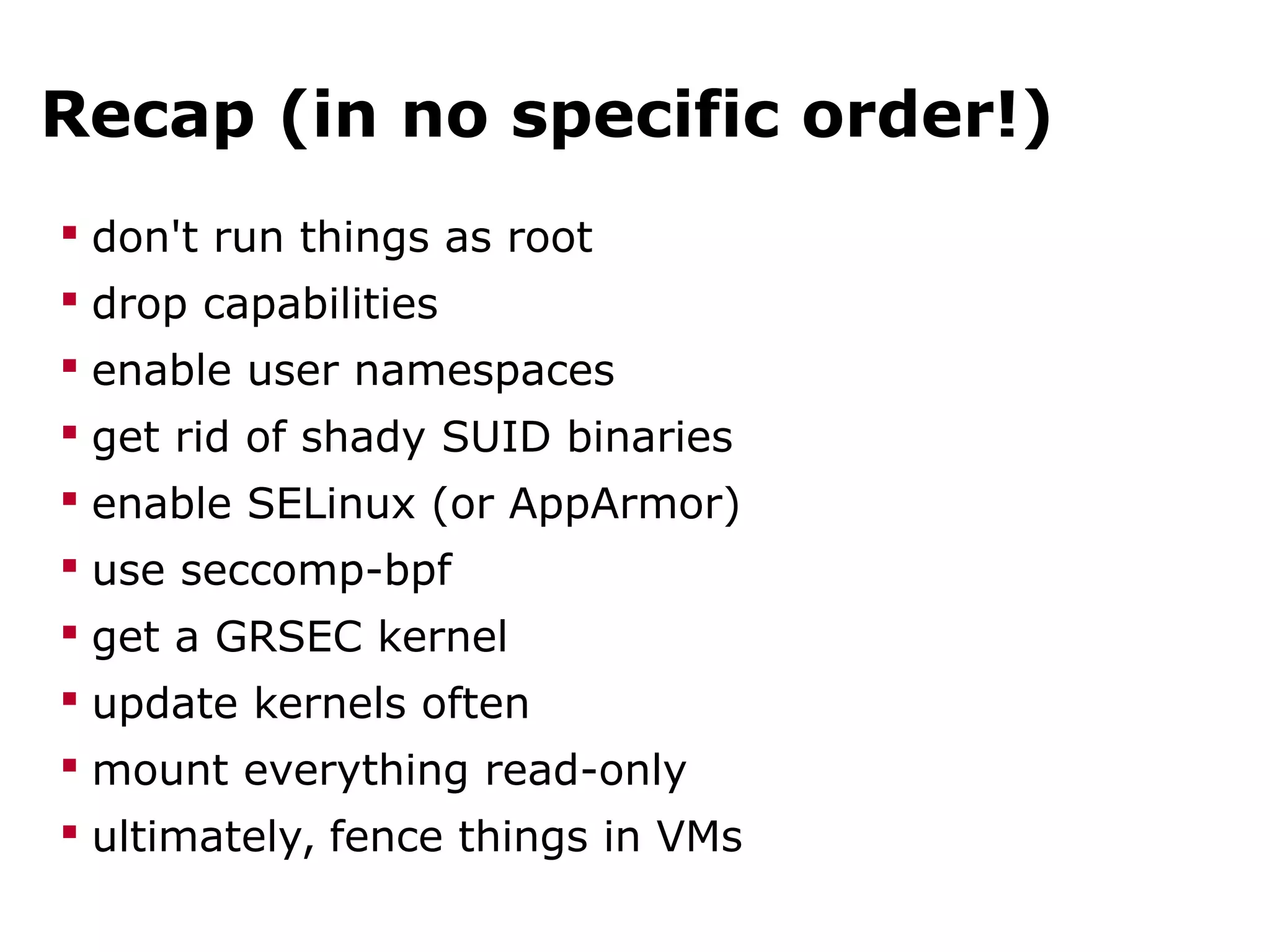 Recap (in no specific order!)
 don't run things as root
 drop capabilities
 enable user namespaces
 get rid of shady SUID binaries
 enable SELinux (or AppArmor)
 use seccomp-bpf
 get a GRSEC kernel
 update kernels often
 mount everything read-only
 ultimately, fence things in VMs
 