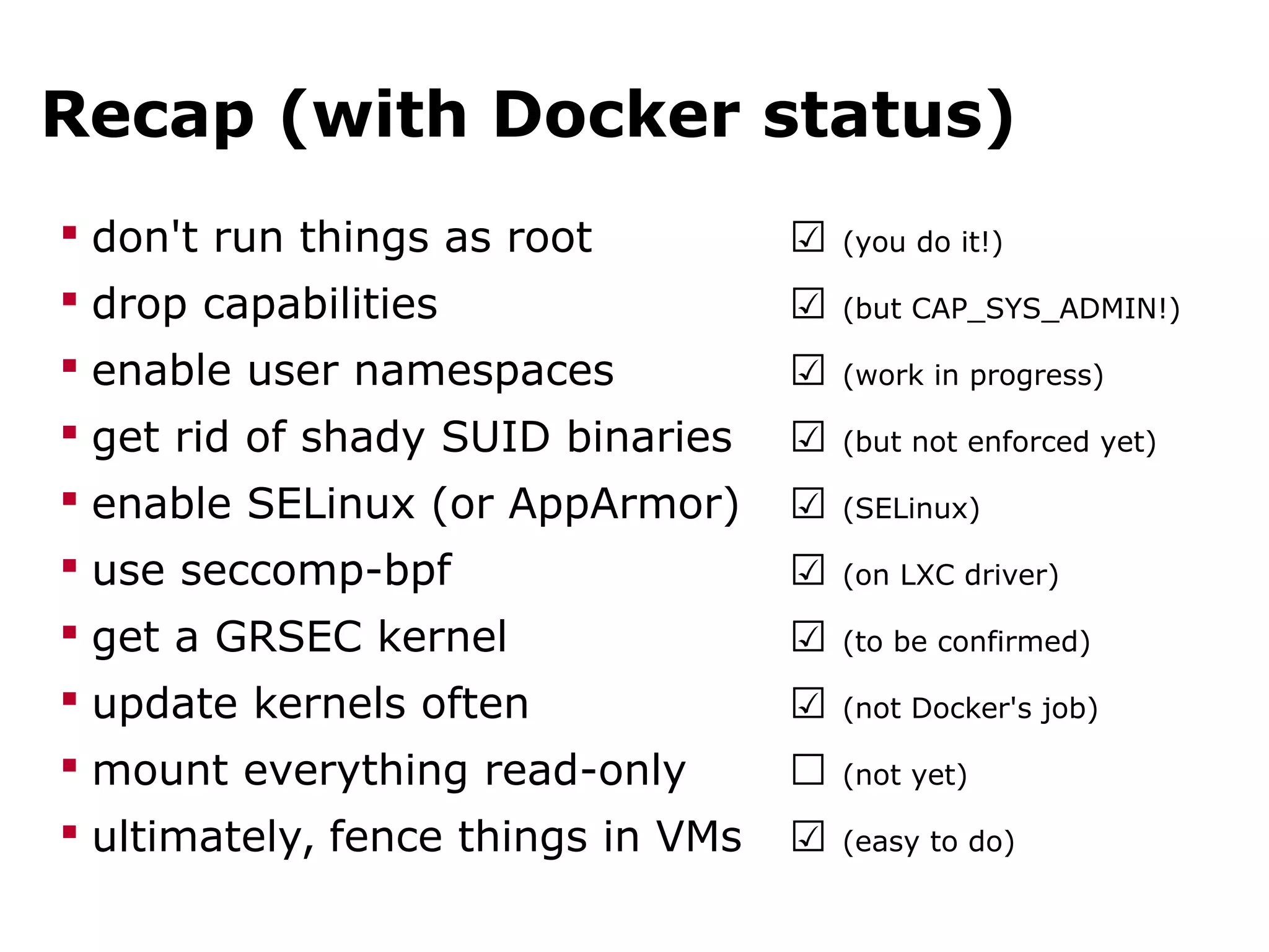 Recap (with Docker status)
 don't run things as root ☑ (you do it!)
 drop capabilities ☑ (but CAP_SYS_ADMIN!)
 enable user namespaces ☑ (work in progress)
 get rid of shady SUID binaries ☑ (but not enforced yet)
 enable SELinux (or AppArmor) ☑ (SELinux)
 use seccomp-bpf ☑ (on LXC driver)
 get a GRSEC kernel ☑ (to be confirmed)
 update kernels often ☑ (not Docker's job)
 mount everything read-only ☐ (not yet)
 ultimately, fence things in VMs ☑ (easy to do)
 
