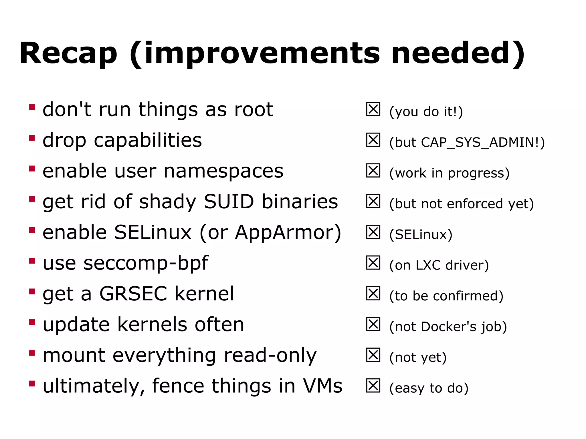 Recap (improvements needed)
 don't run things as root ☒ (you do it!)
 drop capabilities ☒ (but CAP_SYS_ADMIN!)
 enable user namespaces ☒ (work in progress)
 get rid of shady SUID binaries ☒ (but not enforced yet)
 enable SELinux (or AppArmor) ☒ (SELinux)
 use seccomp-bpf ☒ (on LXC driver)
 get a GRSEC kernel ☒ (to be confirmed)
 update kernels often ☒ (not Docker's job)
 mount everything read-only ☒ (not yet)
 ultimately, fence things in VMs ☒ (easy to do)
 