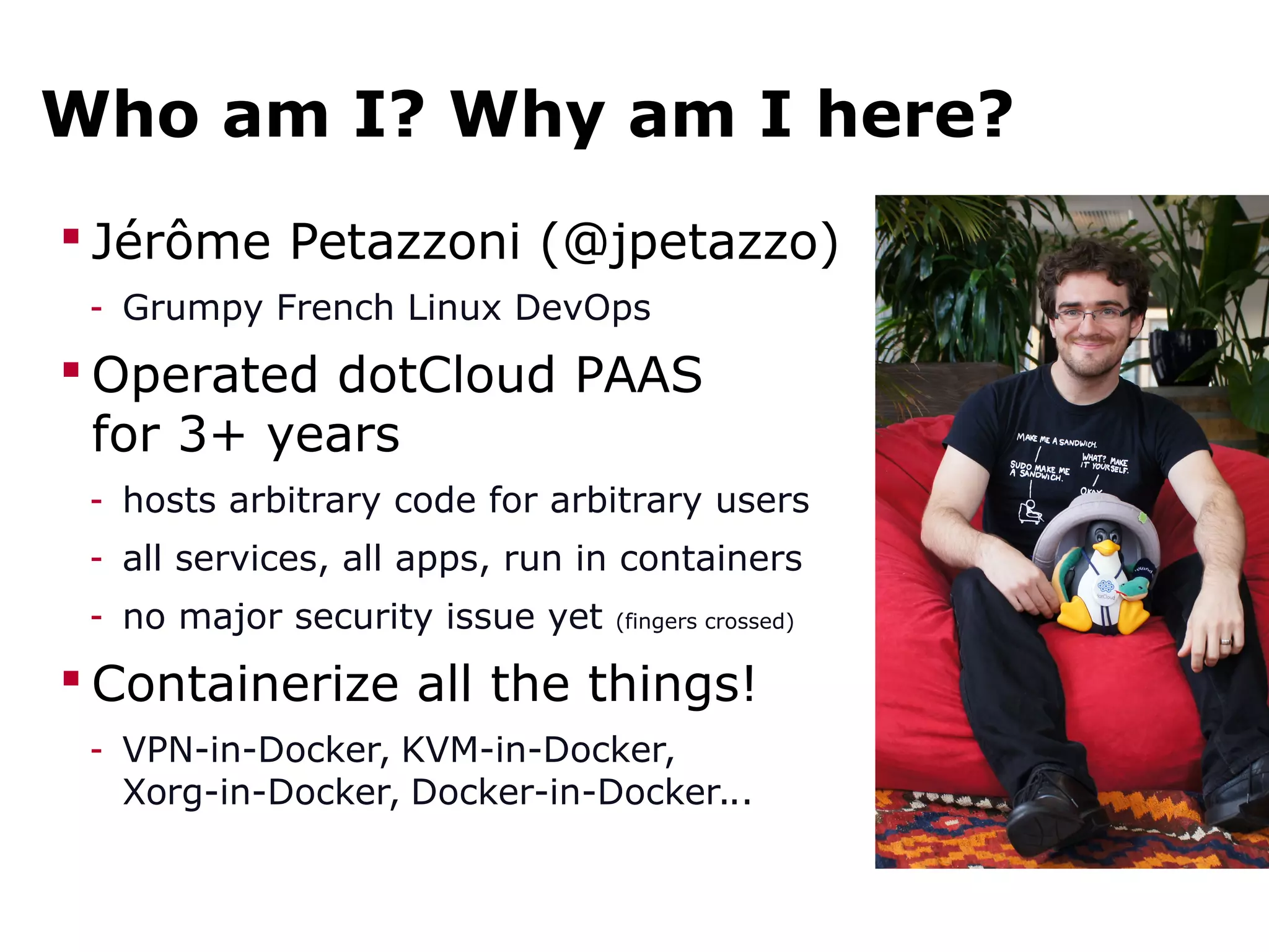 Who am I? Why am I here?
 Jérôme Petazzoni (@jpetazzo)
- Grumpy French Linux DevOps
 Operated dotCloud PAAS
for 3+ years
- hosts arbitrary code for arbitrary users
- all services, all apps, run in containers
- no major security issue yet (fingers crossed)
 Containerize all the things!
- VPN-in-Docker, KVM-in-Docker,
Xorg-in-Docker, Docker-in-Docker...
 