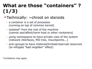 What are those “containers” ?
(1/3)
 Technically: ~chroot on steroids
- a container is a set of processes
(running on top of common kernel)
- isolated* from the rest of the machine
(cannot see/affect/harm host or other containers)
- using namespaces to have private view of the system
(network interfaces, PID tree, mountpoints...)
- and cgroups to have metered/limited/reserved resources
(to mitigate “bad neighbor” effect)
*Limitations may apply.
 