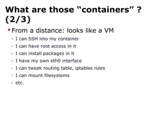 What are those “containers” ?
(2/3)
 From a distance: looks like a VM
- I can SSH into my container
- I can have root access in it
- I can install packages in it
- I have my own eth0 interface
- I can tweak routing table, iptables rules
- I can mount filesystems
- etc.
 