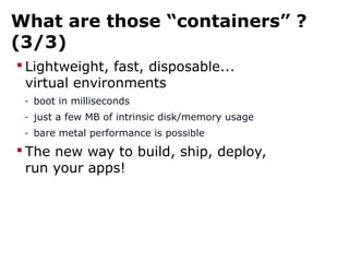 What are those “containers” ?
(3/3)
 Lightweight, fast, disposable...
virtual environments
- boot in milliseconds
- just a few MB of intrinsic disk/memory usage
- bare metal performance is possible
 The new way to build, ship, deploy,
run your apps!
 