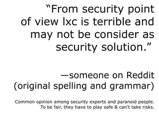 “From security point
of view lxc is terrible and
may not be consider as
security solution.”
—someone on Reddit
(original spelling and grammar)
Common opinion among security experts and paranoid people.
To be fair, they have to play safe & can't take risks.
 