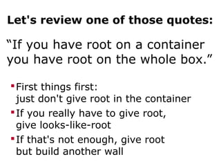 Let's review one of those quotes:
“If you have root on a container
you have root on the whole box.”
First things first:
just don't give root in the container
If you really have to give root,
give looks-like-root
If that's not enough, give root
but build another wall
 