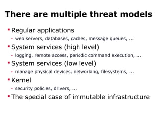There are multiple threat models
 Regular applications
- web servers, databases, caches, message queues, ...
 System services (high level)
- logging, remote access, periodic command execution, ...
 System services (low level)
- manage physical devices, networking, filesystems, ...
 Kernel
- security policies, drivers, ...
 The special case of immutable infrastructure
 