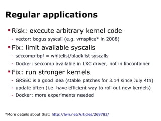 Regular applications
 Risk: execute arbitrary kernel code
- vector: bogus syscall (e.g. vmsplice* in 2008)
 Fix: limit available syscalls
- seccomp-bpf = whitelist/blacklist syscalls
- Docker: seccomp available in LXC driver; not in libcontainer
 Fix: run stronger kernels
- GRSEC is a good idea (stable patches for 3.14 since July 4th)
- update often (i.e. have efficient way to roll out new kernels)
- Docker: more experiments needed
*More details about that: http://lwn.net/Articles/268783/
 
