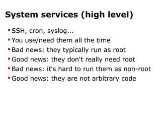 System services (high level)
 SSH, cron, syslog...
 You use/need them all the time
 Bad news: they typically run as root
 Good news: they don't really need root
 Bad news: it's hard to run them as non-root
 Good news: they are not arbitrary code
 