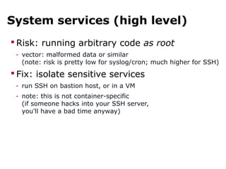 System services (high level)
 Risk: running arbitrary code as root
- vector: malformed data or similar
(note: risk is pretty low for syslog/cron; much higher for SSH)
 Fix: isolate sensitive services
- run SSH on bastion host, or in a VM
- note: this is not container-specific
(if someone hacks into your SSH server,
you'll have a bad time anyway)
 