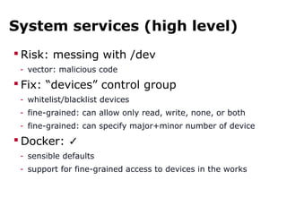 System services (high level)
 Risk: messing with /dev
- vector: malicious code
 Fix: “devices” control group
- whitelist/blacklist devices
- fine-grained: can allow only read, write, none, or both
- fine-grained: can specify major+minor number of device
 Docker: ✓
- sensible defaults
- support for fine-grained access to devices in the works
 