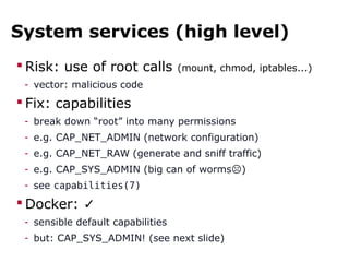 System services (high level)
 Risk: use of root calls (mount, chmod, iptables...)
- vector: malicious code
 Fix: capabilities
- break down “root” into many permissions
- e.g. CAP_NET_ADMIN (network configuration)
- e.g. CAP_NET_RAW (generate and sniff traffic)
- e.g. CAP_SYS_ADMIN (big can of worms )☹
- see capabilities(7)
 Docker: ✓
- sensible default capabilities
- but: CAP_SYS_ADMIN! (see next slide)
 
