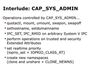 Interlude: CAP_SYS_ADMIN
Operations controlled by CAP_SYS_ADMIN...
 quotactl, mount, umount, swapon, swapoff
 sethostname, setdomainname
 IPC_SET, IPC_RMID on arbitrary System V IPC
 perform operations on trusted and security
Extended Attributes
 set realtime priority
(ioprio_set + IOPRIO_CLASS_RT)
 create new namespaces
(clone and unshare + CLONE_NEWNS)
 