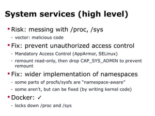 System services (high level)
 Risk: messing with /proc, /sys
- vector: malicious code
 Fix: prevent unauthorized access control
- Mandatory Access Control (AppArmor, SELinux)
- remount read-only, then drop CAP_SYS_ADMIN to prevent
remount
 Fix: wider implementation of namespaces
- some parts of procfs/sysfs are “namespace-aware”
- some aren't, but can be fixed (by writing kernel code)
 Docker: ✓
- locks down /proc and /sys
 