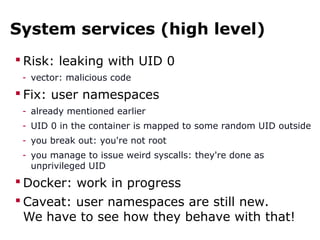 System services (high level)
 Risk: leaking with UID 0
- vector: malicious code
 Fix: user namespaces
- already mentioned earlier
- UID 0 in the container is mapped to some random UID outside
- you break out: you're not root
- you manage to issue weird syscalls: they're done as
unprivileged UID
 Docker: work in progress
 Caveat: user namespaces are still new.
We have to see how they behave with that!
 