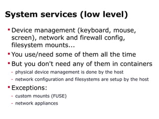 System services (low level)
 Device management (keyboard, mouse,
screen), network and firewall config,
filesystem mounts...
 You use/need some of them all the time
 But you don't need any of them in containers
- physical device management is done by the host
- network configuration and filesystems are setup by the host
 Exceptions:
- custom mounts (FUSE)
- network appliances
 