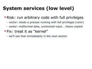 System services (low level)
 Risk: run arbitrary code with full privileges
- vector: needs a process running with full privileges (rare!)
- vector: malformed data, unchecked input… classic exploit
 Fix: treat it as “kernel”
- we'll see that immediately in the next section
 