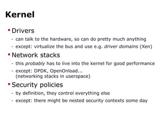 Kernel
 Drivers
- can talk to the hardware, so can do pretty much anything
- except: virtualize the bus and use e.g. driver domains (Xen)
 Network stacks
- this probably has to live into the kernel for good performance
- except: DPDK, OpenOnload...
(networking stacks in userspace)
 Security policies
- by definition, they control everything else
- except: there might be nested security contexts some day
 