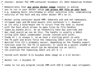 /* shocker: docker PoC VMM-container breakout (C) 2014 Sebastian Krahmer
*
* Demonstrates that any given docker image someone is asking
* you to run in your docker setup can access ANY file on your host,
* e.g. dumping hosts /etc/shadow or other sensitive info, compromising
* security of the host and any other docker VM's on it.
*
* docker using container based VMM: Sebarate pid and net namespace,
* stripped caps and RO bind mounts into container's /. However
* as its only a bind-mount the fs struct from the task is shared
* with the host which allows to open files by file handles
* (open_by_handle_at()). As we thankfully have dac_override and
* dac_read_search we can do this. The handle is usually a 64bit
* string with 32bit inodenumber inside (tested with ext4).
* Inode of / is always 2, so we have a starting point to walk
* the FS path and brute force the remaining 32bit until we find the
* desired file (It's probably easier, depending on the fhandle export
* function used for the FS in question: it could be a parent inode# or
* the inode generation which can be obtained via an ioctl).
* [In practise the remaining 32bit are all 0 :]
*
* tested with docker 0.11 busybox demo image on a 3.11 kernel:
*
* docker run -i busybox sh
*
* seems to run any program inside VMM with UID 0 (some caps stripped);
 