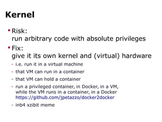 Kernel
 Risk:
run arbitrary code with absolute privileges
 Fix:
give it its own kernel and (virtual) hardware
- i.e. run it in a virtual machine
- that VM can run in a container
- that VM can hold a container
- run a privileged container, in Docker, in a VM,
while the VM runs in a container, in a Docker
https://github.com/jpetazzo/docker2docker
- inb4 xzibit meme
 