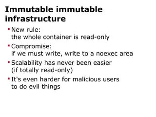 Immutable immutable
infrastructure
 New rule:
the whole container is read-only
 Compromise:
if we must write, write to a noexec area
 Scalability has never been easier
(if totally read-only)
 It's even harder for malicious users
to do evil things
 