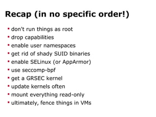 Recap (in no specific order!)
 don't run things as root
 drop capabilities
 enable user namespaces
 get rid of shady SUID binaries
 enable SELinux (or AppArmor)
 use seccomp-bpf
 get a GRSEC kernel
 update kernels often
 mount everything read-only
 ultimately, fence things in VMs
 