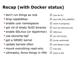 Recap (with Docker status)
 don't run things as root ☑ (you do it!)
 drop capabilities ☑ (but CAP_SYS_ADMIN!)
 enable user namespaces ☑ (work in progress)
 get rid of shady SUID binaries ☑ (but not enforced yet)
 enable SELinux (or AppArmor) ☑ (SELinux)
 use seccomp-bpf ☑ (on LXC driver)
 get a GRSEC kernel ☑ (to be confirmed)
 update kernels often ☑ (not Docker's job)
 mount everything read-only ☐ (not yet)
 ultimately, fence things in VMs ☑ (easy to do)
 