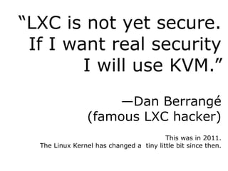 “LXC is not yet secure.
If I want real security
I will use KVM.”
—Dan Berrangé
(famous LXC hacker)
This was in 2011.
The Linux Kernel has changed a tiny little bit since then.
 