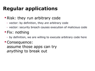 Regular applications
 Risk: they run arbitrary code
- vector: by definition, they are arbitrary code
- vector: security breach causes execution of malicious code
 Fix: nothing
- by definition, we are willing to execute arbitrary code here
 Consequence:
assume those apps can try
anything to break out
 