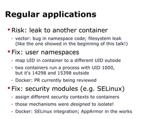 Regular applications
 Risk: leak to another container
- vector: bug in namespace code; filesystem leak
(like the one showed in the beginning of this talk!)
 Fix: user namespaces
- map UID in container to a different UID outside
- two containers run a process with UID 1000,
but it's 14298 and 15398 outside
- Docker: PR currently being reviewed
 Fix: security modules (e.g. SELinux)
- assign different security contexts to containers
- those mechanisms were designed to isolate!
- Docker: SELinux integration; AppArmor in the works
 