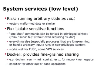System services (low level)
 Risk: running arbitrary code as root
- vector: malformed data or similar
 Fix: isolate sensitive functions
- “one-shot” commands can be fenced in privileged context
(think “sudo” but without even requiring “sudo”)
- everything else (especially processes that are long-running,
or handle arbitrary input) runs in non-privileged context
- works well for FUSE, some VPN services
 Docker: provides fine-grained sharing
- e.g. docker run --net container:… for network namespace
- nsenter for other out-of-band operations
 