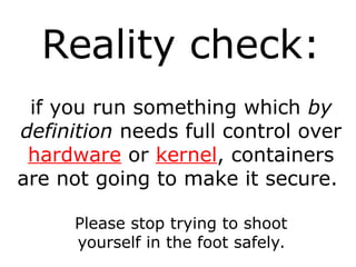 Reality check:
if you run something which by
definition needs full control over
hardware or kernel, containers
are not going to make it secure.
Please stop trying to shoot
yourself in the foot safely.
 