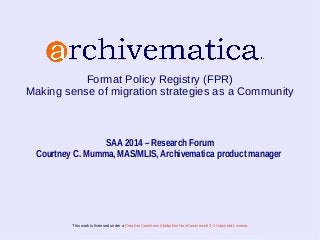 Format Policy Registry (FPR) 
Making sense of migration strategies as a Community 
SAA 2014 – Research Forum 
Courtney C. Mumma, MAS/MLIS, Archivematica product manager 
This work is licensed under a Creative Commons Attribution-NonCommercial 3.0 Unported License. 
 