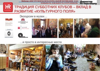 14 стр.
ТРАДИЦИЯ СУББОТНИХ КЛУБОВ – ВКЛАД В
РАЗВИТИЕ «КУЛЬТУРНОГО ПОЛЯ»
Экскурсии в музеи…
…и просто в интересные места
Вебинар «ИНСТРУМЕНТЫ НЕМАТЕРИАЛЬНОЙ МОТИВАЦИИ. КАК
ПОВЫШАТЬ ЛОЯЛЬНОСТЬ СОТРУДНИКОВ»
 
