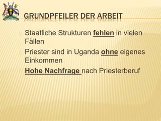GRUNDPFEILER DER ARBEIT
Staatliche Strukturen fehlen in vielen
Fällen
Priester sind in Uganda ohne eigenes
Einkommen
Hohe Nachfrage nach Priesterberuf
 